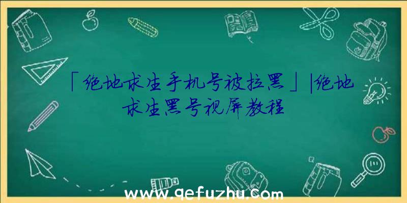 「绝地求生手机号被拉黑」|绝地求生黑号视屏教程